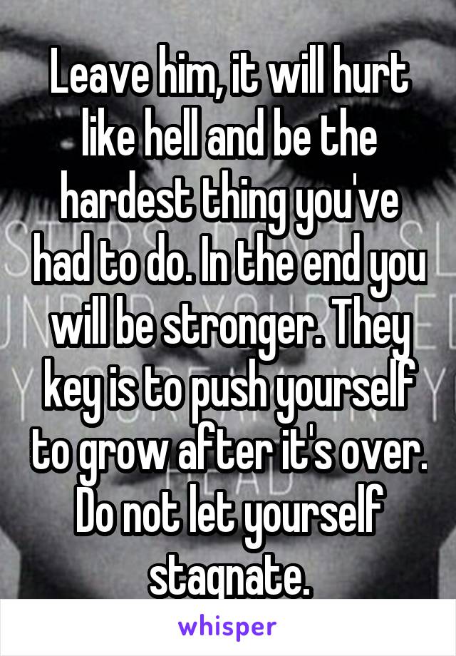 Leave him, it will hurt like hell and be the hardest thing you've had to do. In the end you will be stronger. They key is to push yourself to grow after it's over. Do not let yourself stagnate.