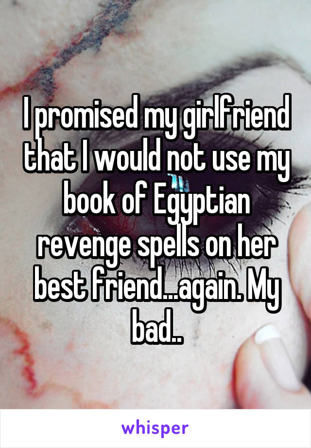 I promised my girlfriend that I would not use my book of Egyptian revenge spells on her best friend...again. My bad..