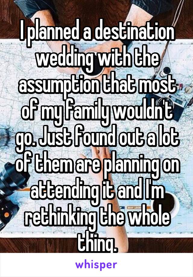 I planned a destination wedding with the assumption that most of my family wouldn't go. Just found out a lot of them are planning on attending it and I'm rethinking the whole thing.