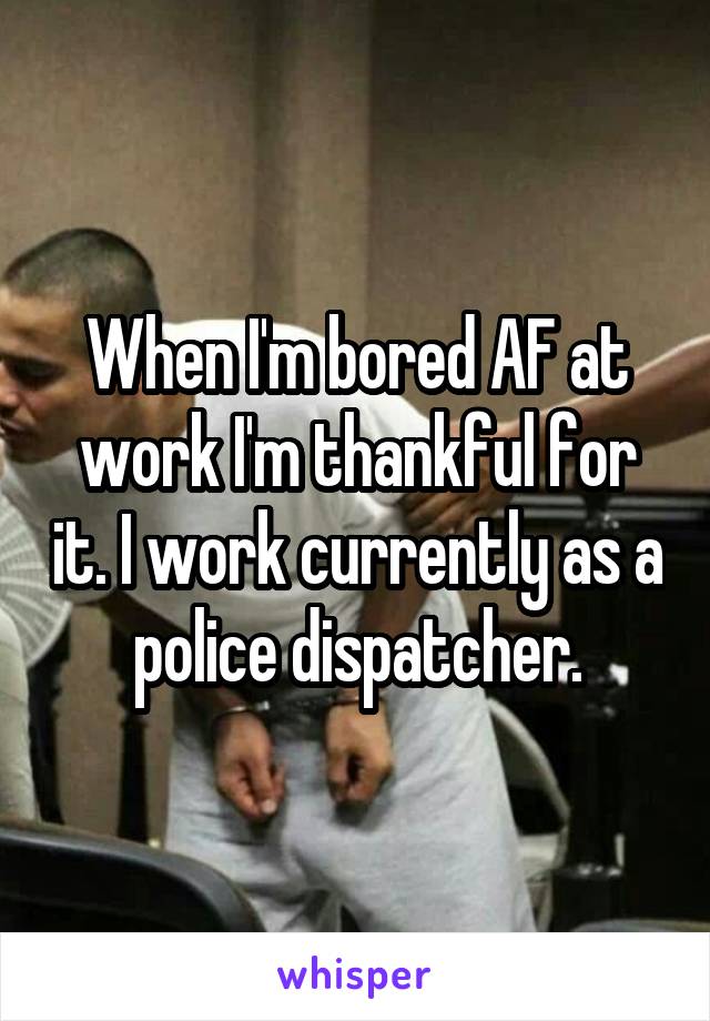 When I'm bored AF at work I'm thankful for it. I work currently as a police dispatcher.