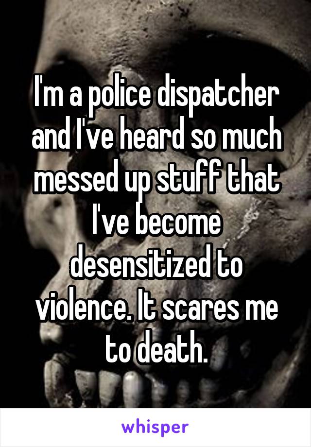 I'm a police dispatcher and I've heard so much messed up stuff that I've become desensitized to violence. It scares me to death.