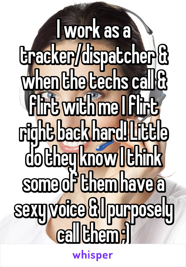 I work as a tracker/dispatcher & when the techs call & flirt with me I flirt right back hard! Little do they know I think some of them have a sexy voice & I purposely call them ;)