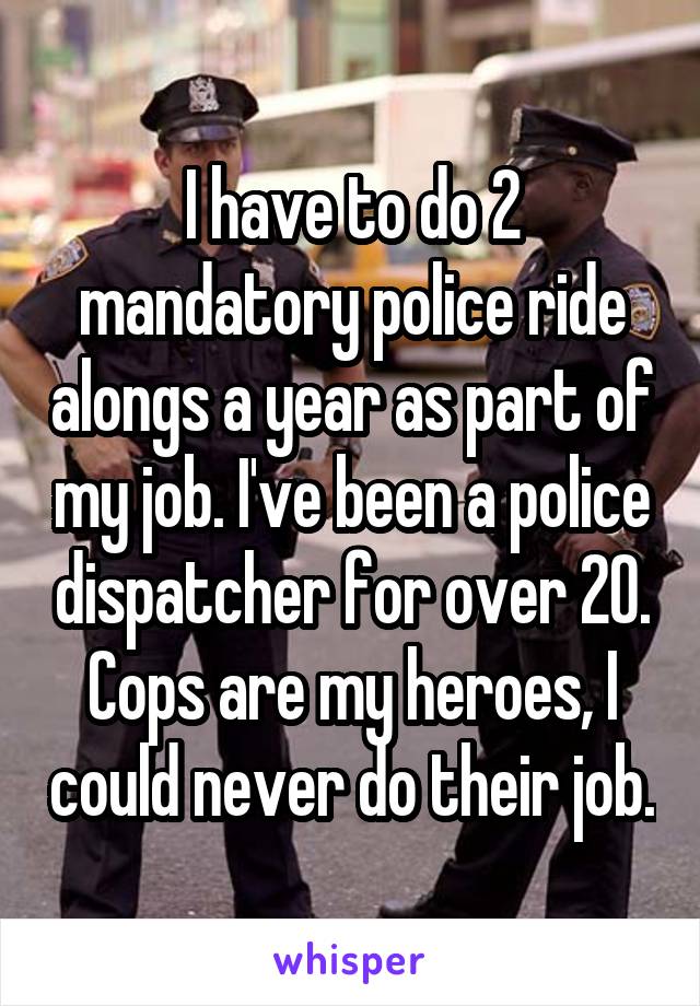 I have to do 2 mandatory police ride alongs a year as part of my job. I've been a police dispatcher for over 20. Cops are my heroes, I could never do their job.