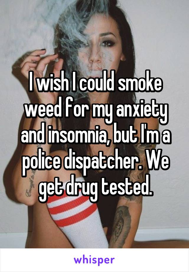 I wish I could smoke weed for my anxiety and insomnia, but I'm a police dispatcher. We get drug tested.