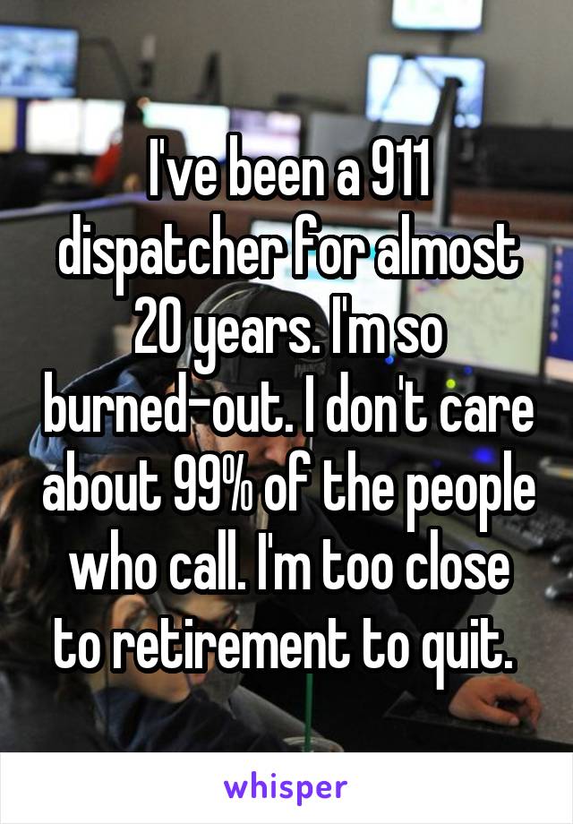 I've been a 911 dispatcher for almost 20 years. I'm so burned-out. I don't care about 99% of the people who call. I'm too close to retirement to quit. 