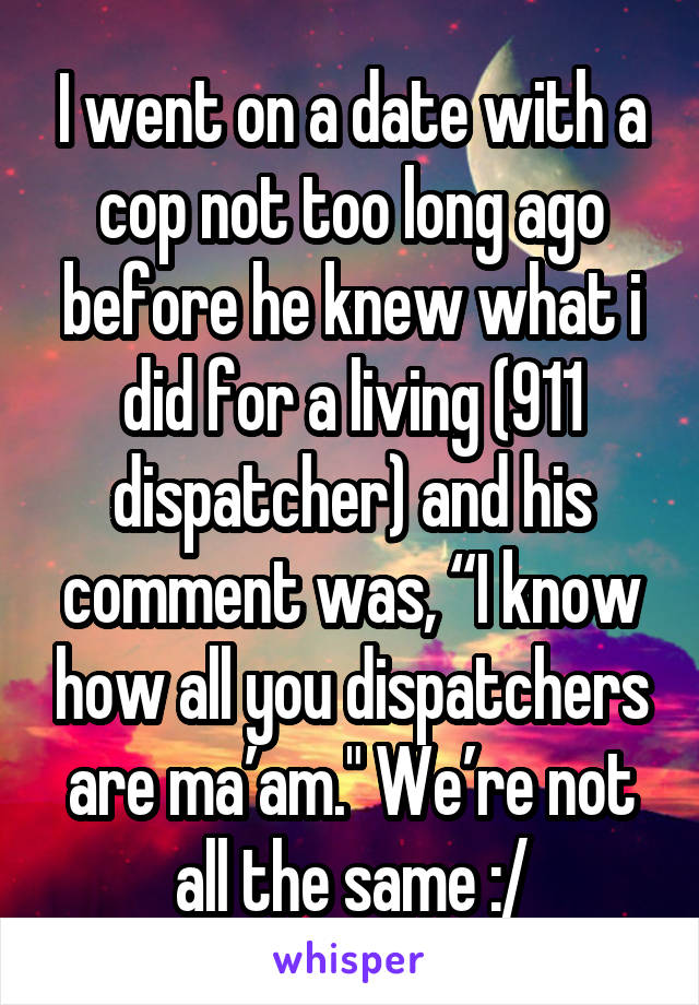 I went on a date with a cop not too long ago before he knew what i did for a living (911 dispatcher) and his comment was, “I know how all you dispatchers are ma’am." We’re not all the same :/