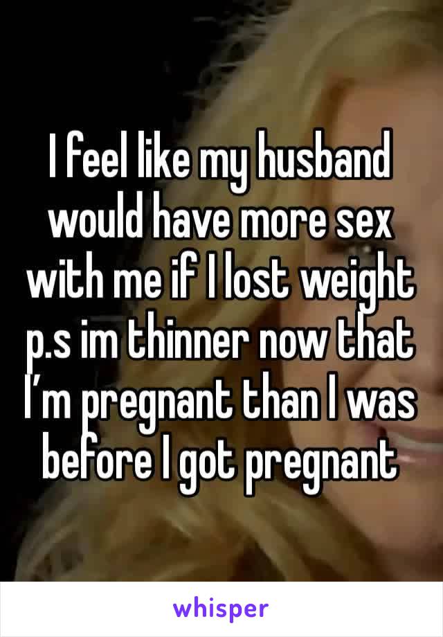 I feel like my husband would have more sex with me if I lost weight p.s im thinner now that I’m pregnant than I was before I got pregnant 