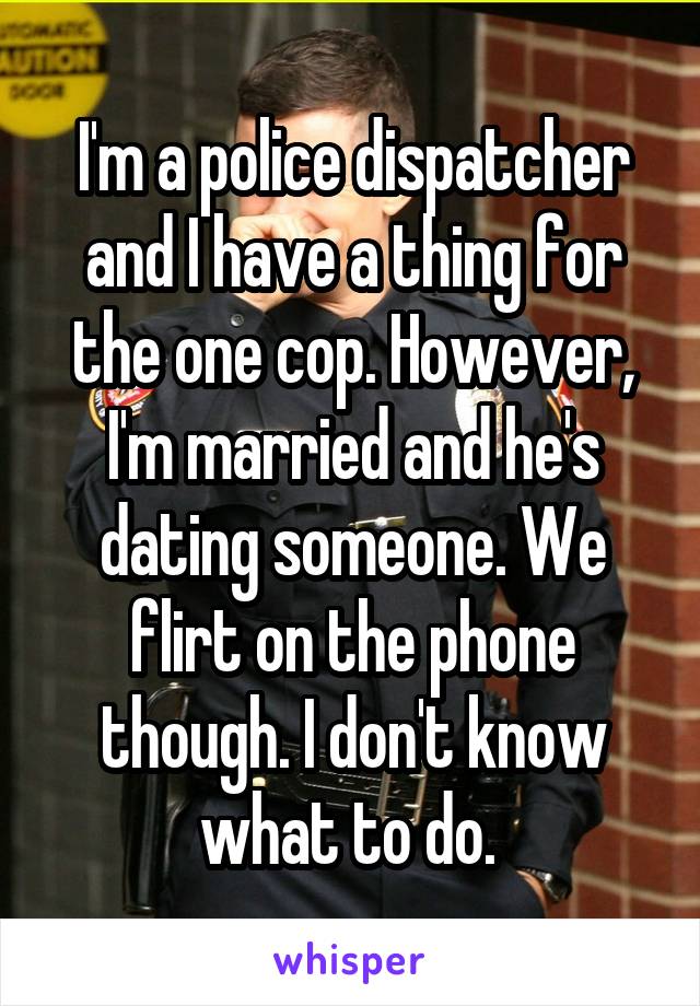 I'm a police dispatcher and I have a thing for the one cop. However, I'm married and he's dating someone. We flirt on the phone though. I don't know what to do. 
