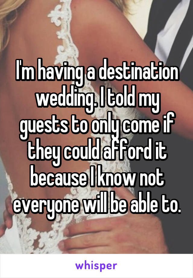 I'm having a destination wedding. I told my guests to only come if they could afford it because I know not everyone will be able to.