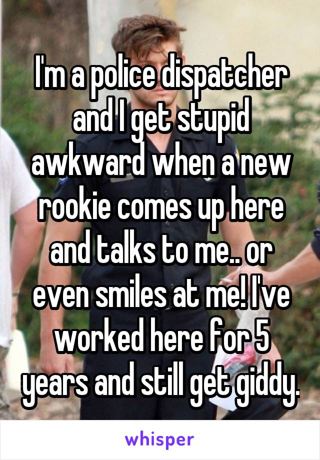 I'm a police dispatcher and I get stupid awkward when a new rookie comes up here and talks to me.. or even smiles at me! I've worked here for 5 years and still get giddy.