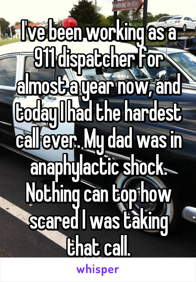 I've been working as a 911 dispatcher for almost a year now, and today I had the hardest call ever. My dad was in anaphylactic shock. Nothing can top how scared I was taking that call.