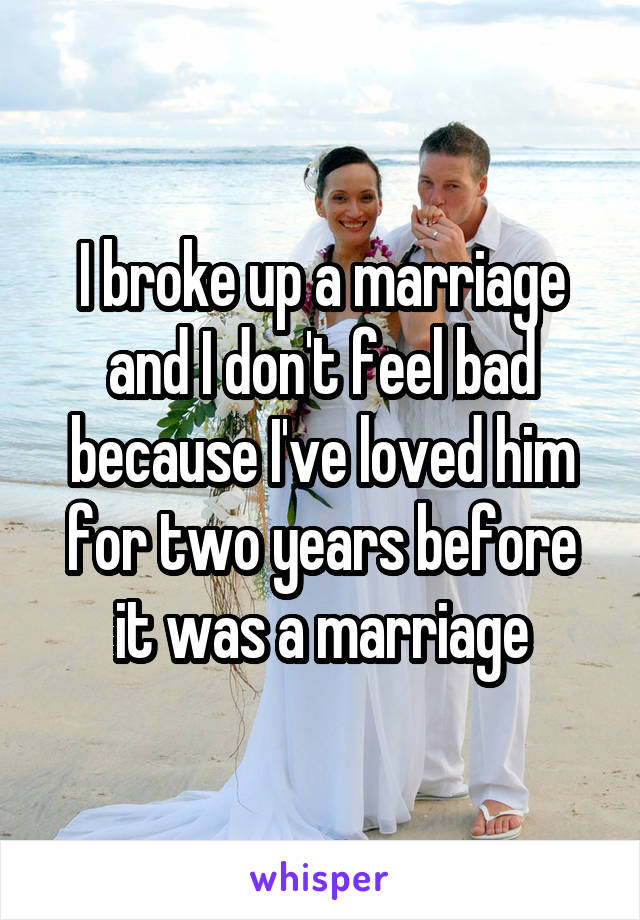 I broke up a marriage and I don't feel bad because I've loved him for two years before it was a marriage