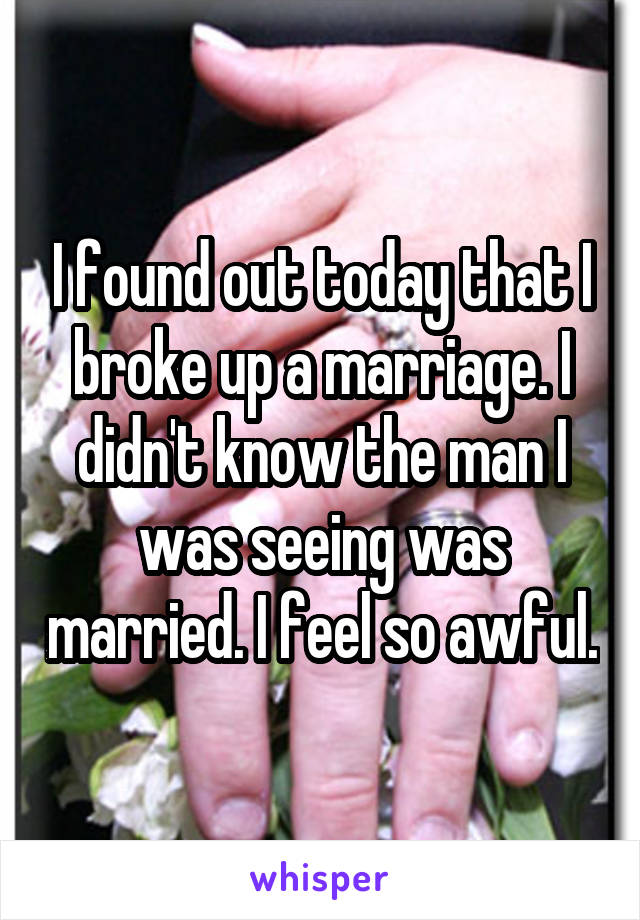I found out today that I broke up a marriage. I didn't know the man I was seeing was married. I feel so awful.