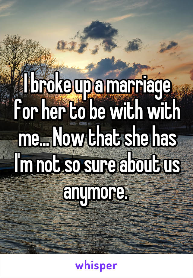 I broke up a marriage for her to be with with me... Now that she has I'm not so sure about us anymore. 