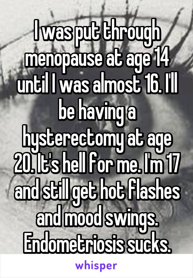 I was put through menopause at age 14 until I was almost 16. I'll be having a hysterectomy at age 20. It's hell for me. I'm 17 and still get hot flashes and mood swings. Endometriosis sucks.