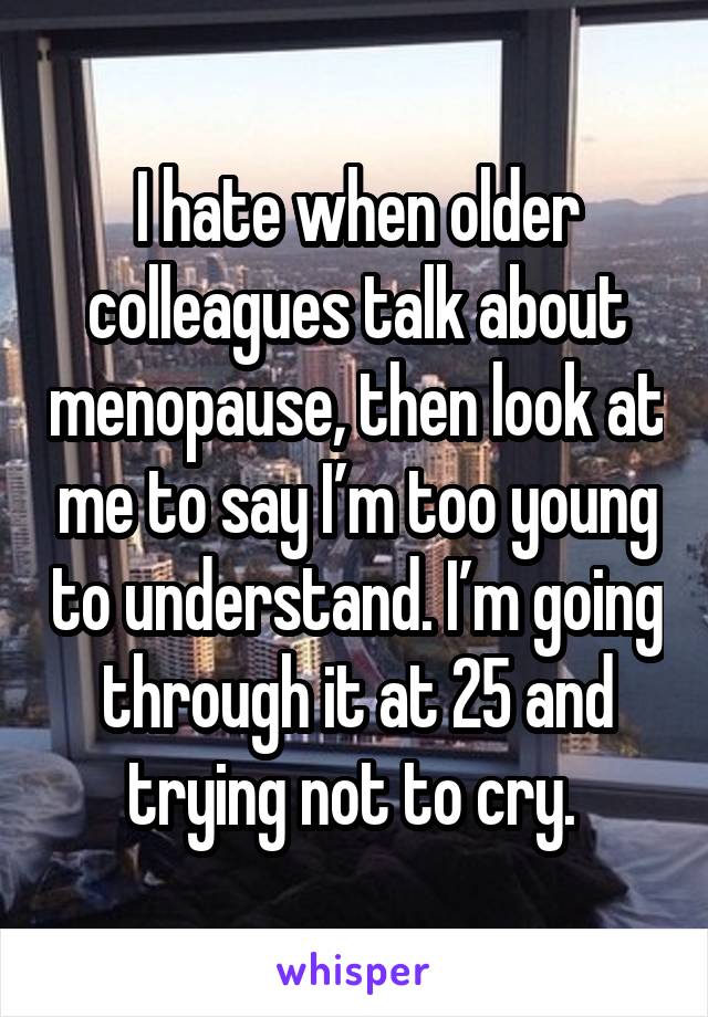 I hate when older colleagues talk about menopause, then look at me to say I’m too young to understand. I’m going through it at 25 and trying not to cry. 