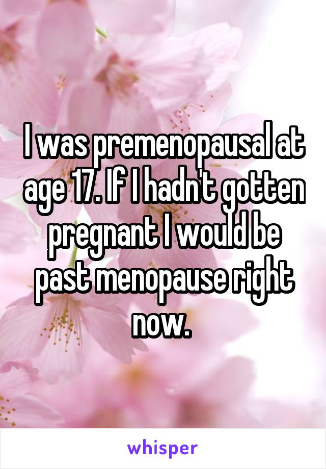 I was premenopausal at age 17. If I hadn't gotten pregnant I would be past menopause right now. 
