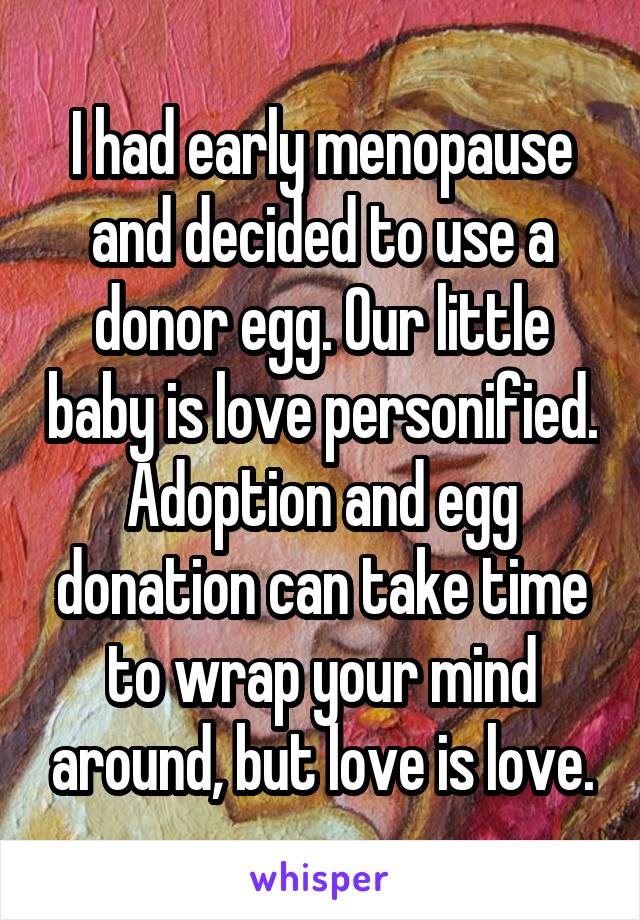 I had early menopause and decided to use a donor egg. Our little baby is love personified. Adoption and egg donation can take time to wrap your mind around, but love is love.