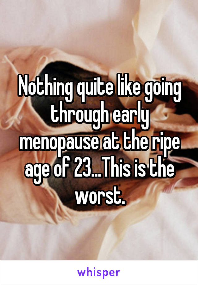 Nothing quite like going through early menopause at the ripe age of 23...This is the worst.