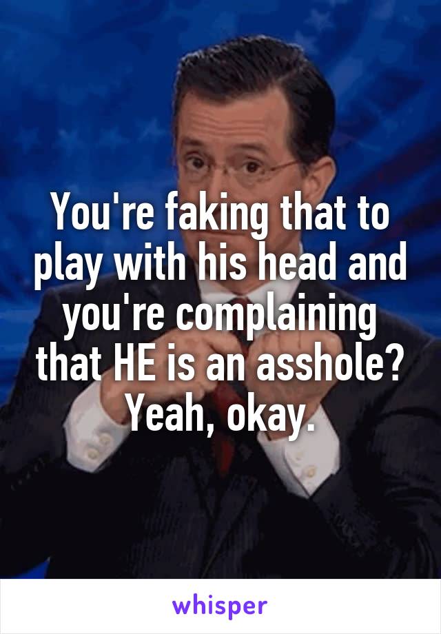 You're faking that to play with his head and you're complaining that HE is an asshole?
Yeah, okay.