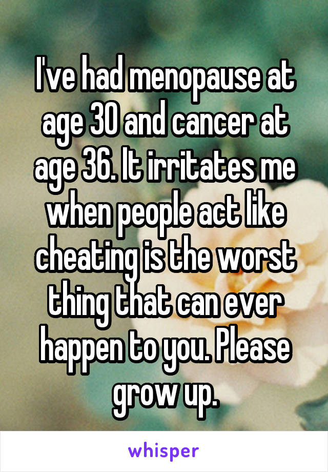 I've had menopause at age 30 and cancer at age 36. It irritates me when people act like cheating is the worst thing that can ever happen to you. Please grow up.