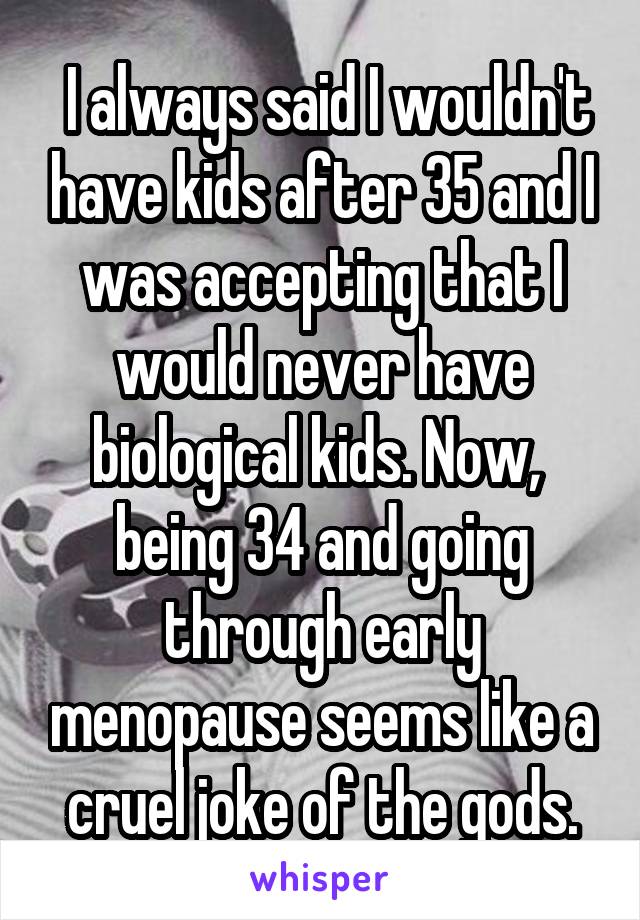  I always said I wouldn't have kids after 35 and I was accepting that I would never have biological kids. Now,  being 34 and going through early menopause seems like a cruel joke of the gods.