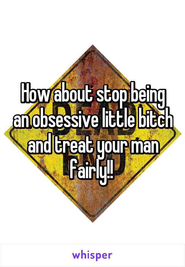 How about stop being an obsessive little bitch and treat your man fairly!! 