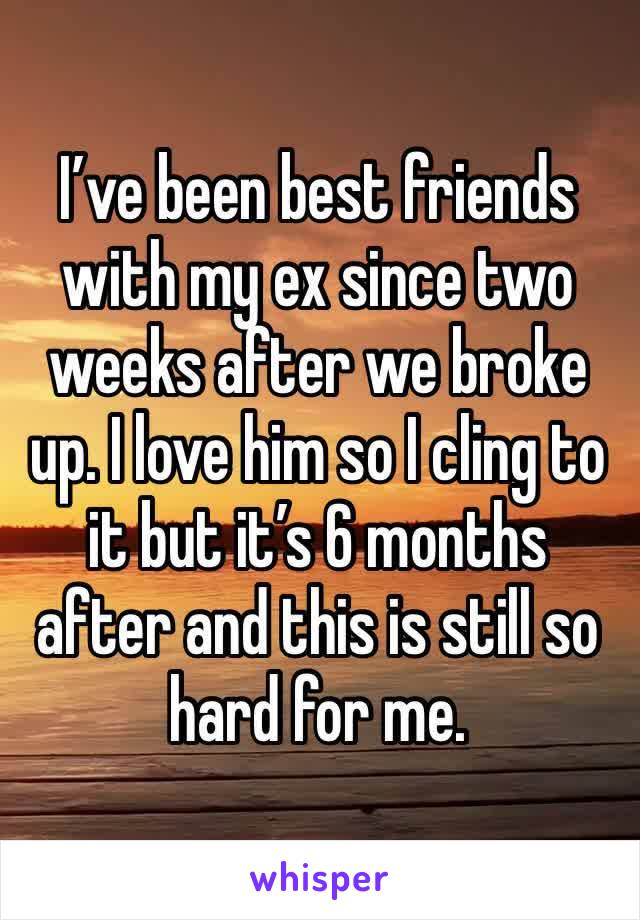 I’ve been best friends with my ex since two weeks after we broke up. I love him so I cling to it but it’s 6 months after and this is still so hard for me.