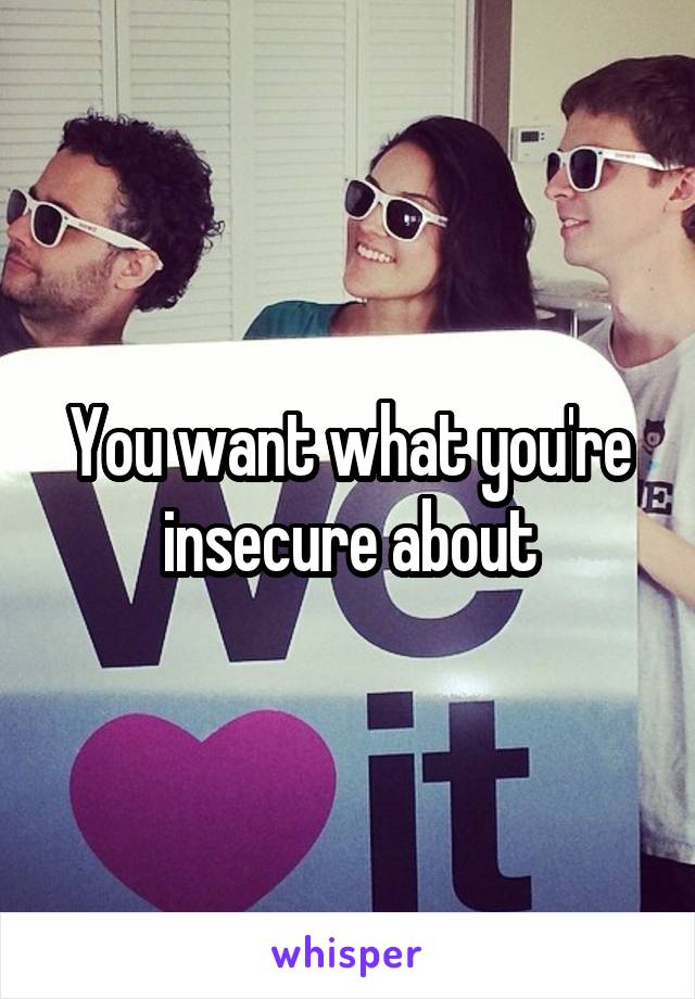 You want what you're insecure about
