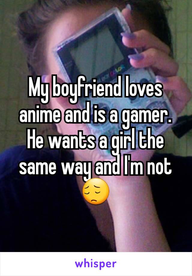 My boyfriend loves anime and is a gamer. He wants a girl the same way and I'm not😔