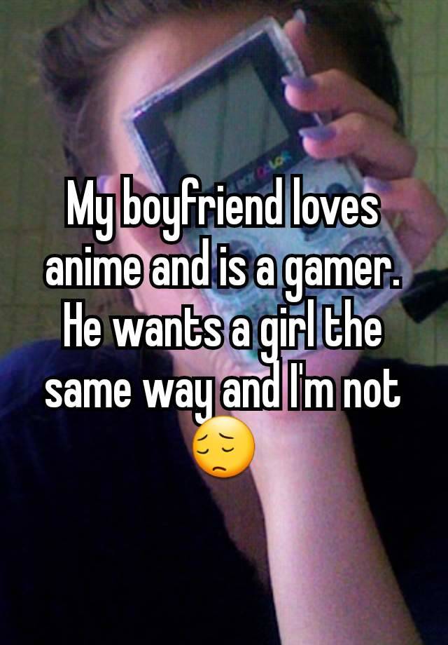 My boyfriend loves anime and is a gamer. He wants a girl the same way and I'm not😔