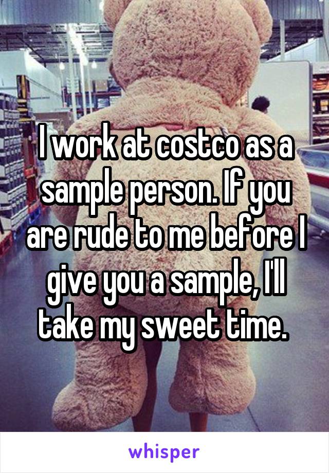 I work at costco as a sample person. If you are rude to me before I give you a sample, I'll take my sweet time. 
