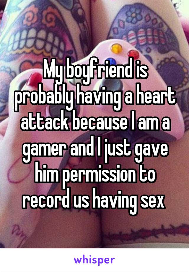 My boyfriend is probably having a heart attack because I am a gamer and I just gave him permission to record us having sex 