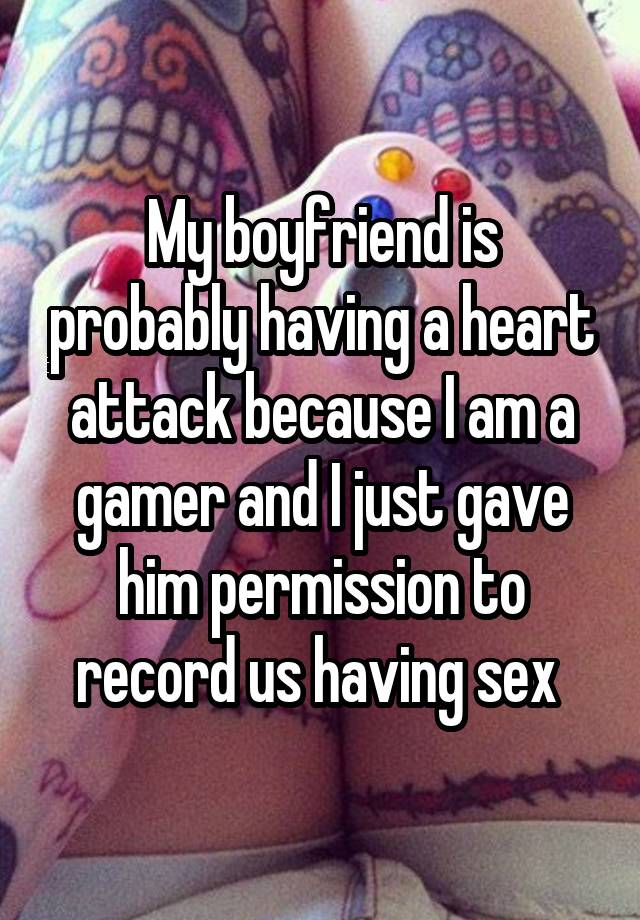 My boyfriend is probably having a heart attack because I am a gamer and I just gave him permission to record us having sex 