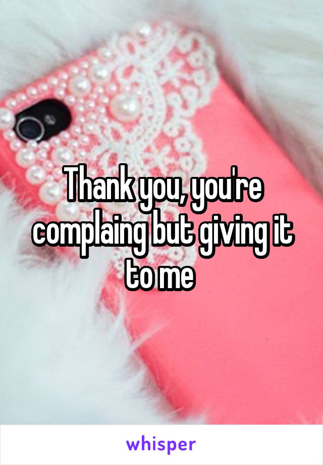 Thank you, you're complaing but giving it to me 