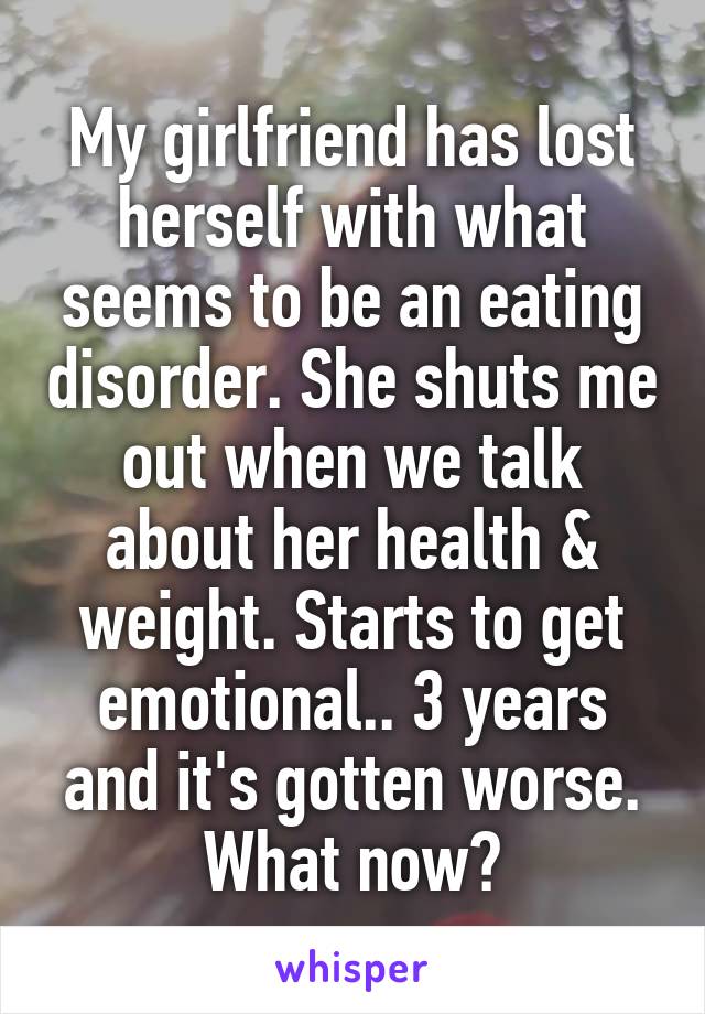 My girlfriend has lost herself with what seems to be an eating disorder. She shuts me out when we talk about her health & weight. Starts to get emotional.. 3 years and it's gotten worse. What now?