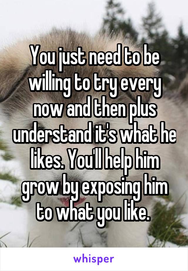 You just need to be willing to try every now and then plus understand it's what he likes. You'll help him grow by exposing him to what you like. 