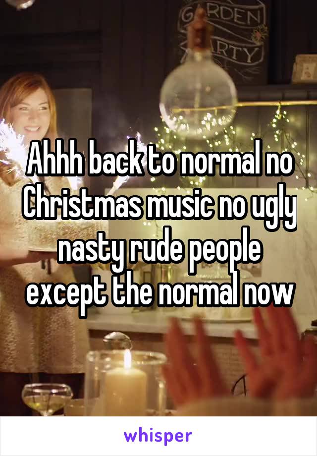 Ahhh back to normal no Christmas music no ugly nasty rude people except the normal now