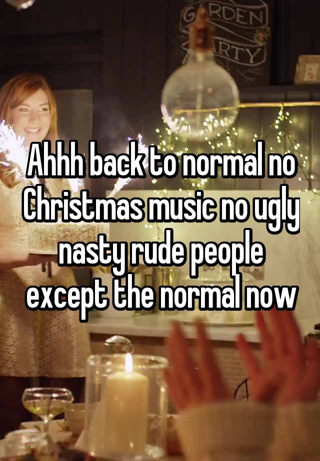 Ahhh back to normal no Christmas music no ugly nasty rude people except the normal now