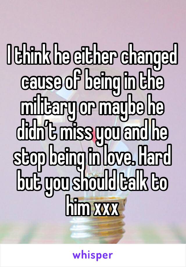 I think he either changed cause of being in the military or maybe he didn’t miss you and he stop being in love. Hard but you should talk to him xxx