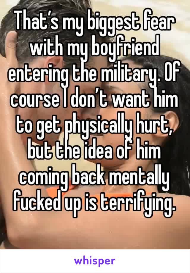 That’s my biggest fear with my boyfriend entering the military. Of course I don’t want him to get physically hurt, but the idea of him coming back mentally fucked up is terrifying.