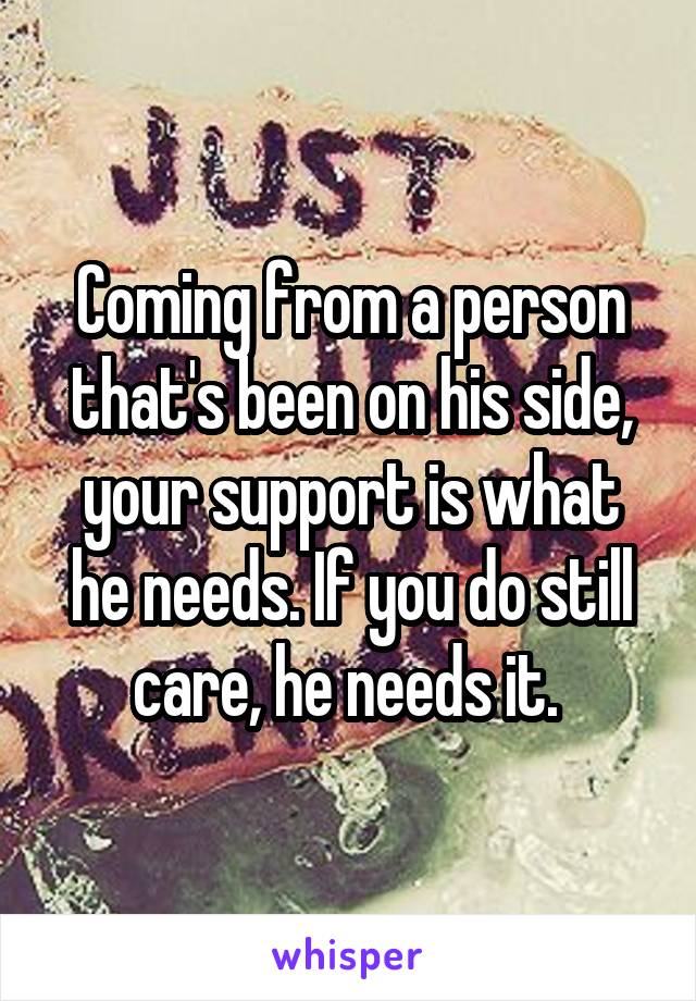 Coming from a person that's been on his side, your support is what he needs. If you do still care, he needs it. 
