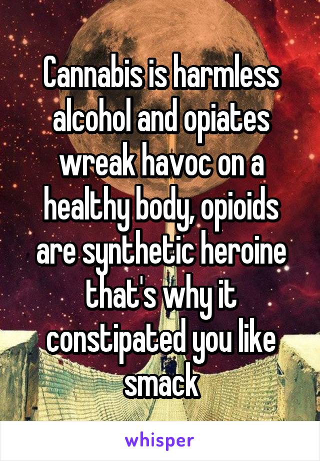 Cannabis is harmless alcohol and opiates wreak havoc on a healthy body, opioids are synthetic heroine that's why it constipated you like smack