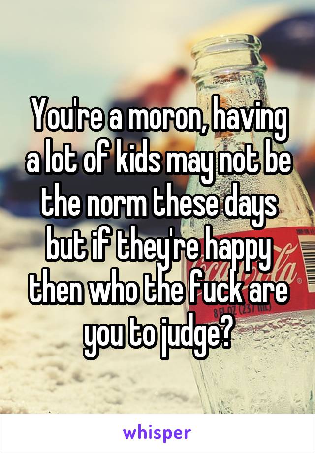 You're a moron, having a lot of kids may not be the norm these days but if they're happy then who the fuck are you to judge?