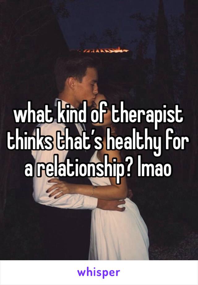 what kind of therapist thinks that’s healthy for a relationship? lmao