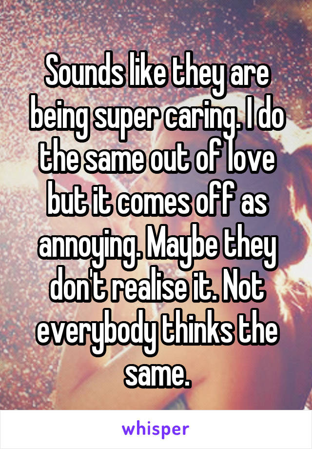 Sounds like they are being super caring. I do the same out of love but it comes off as annoying. Maybe they don't realise it. Not everybody thinks the same.