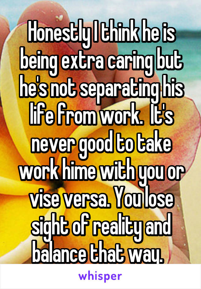 Honestly I think he is being extra caring but he's not separating his life from work.  It's never good to take work hime with you or vise versa. You lose sight of reality and balance that way.  