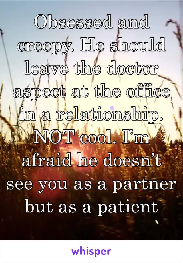 Obsessed and creepy. He should leave the doctor aspect at the office in a relationship. NOT cool. I’m afraid he doesn’t see you as a partner but as a patient 