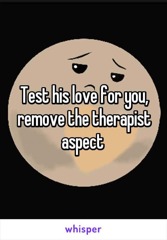 Test his love for you, remove the therapist aspect 