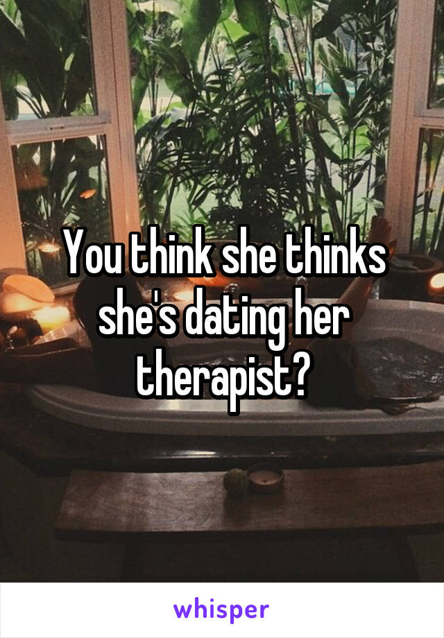 You think she thinks she's dating her therapist?